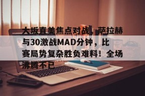 壹号娱乐-包含大坂直美焦点对战，萨拉赫与30激战MAD分钟，比赛局势复杂胜负难料！全场沸腾不已的词条